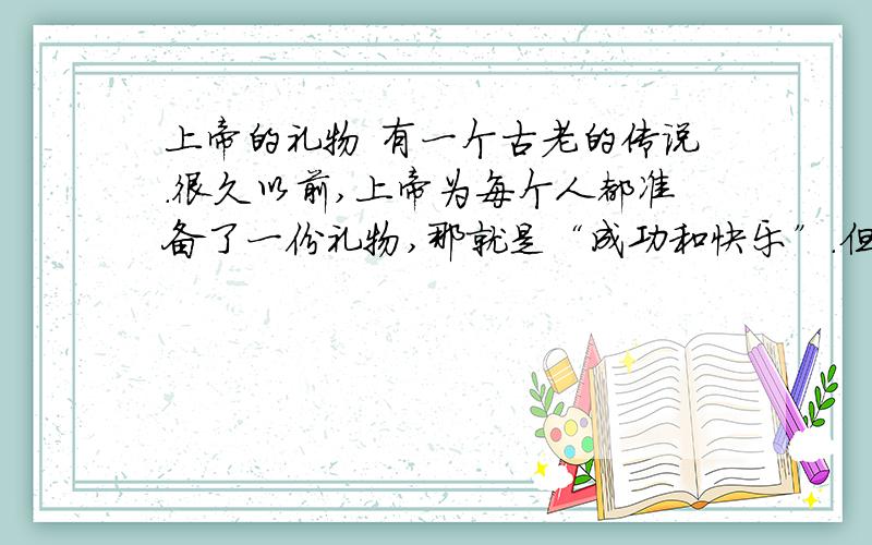 上帝的礼物 有一个古老的传说.很久以前,上帝为每个人都准备了一份礼物,那就是“成功和快乐”.但上帝又不愿意让人们轻而易举得到这份礼物,因为他担心得到得太容易了,就不懂得去珍惜.