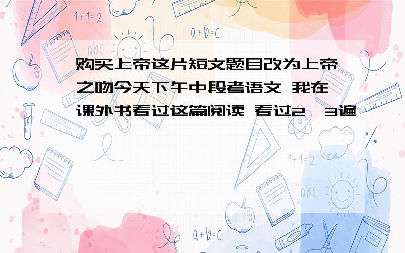 购买上帝这片短文题目改为上帝之吻今天下午中段考语文 我在课外书看过这篇阅读 看过2、3遍