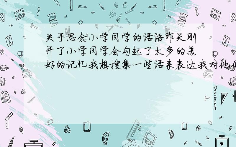 关于思念小学同学的话语昨天刚开了小学同学会勾起了太多的美好的记忆我想搜集一些话来表达我对他们的思念（语气亲和、态度友好,可以要写感人的话）