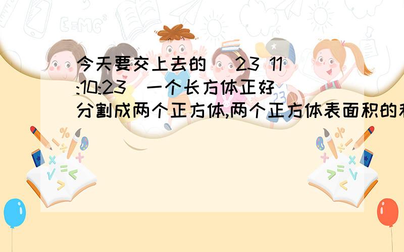 今天要交上去的 (23 11:10:23)一个长方体正好分割成两个正方体,两个正方体表面积的和比原来的长方体都表面积增加了50平方米.原来长方形的表面积是多少平方厘米?男生人数占全班人数的5/2,