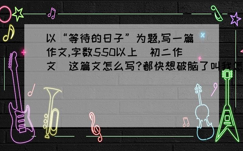 以“等待的日子”为题,写一篇作文,字数550以上（初二作文）这篇文怎么写?都快想破脑了叫我怎么写也行啊,最好有例子自己写更好