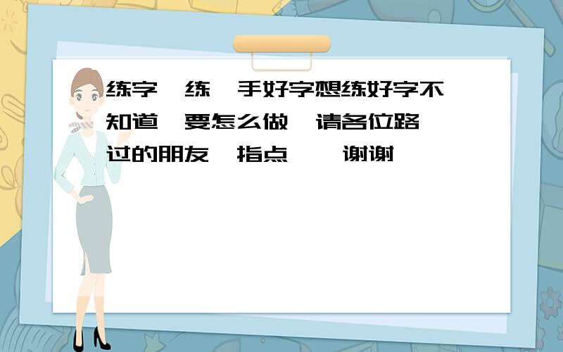 练字  练一手好字想练好字不知道  要怎么做  请各位路过的朋友  指点    谢谢