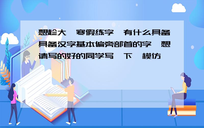 想趁大一寒假练字,有什么具备具备汉字基本偏旁部首的字,想请写的好的同学写一下,模仿