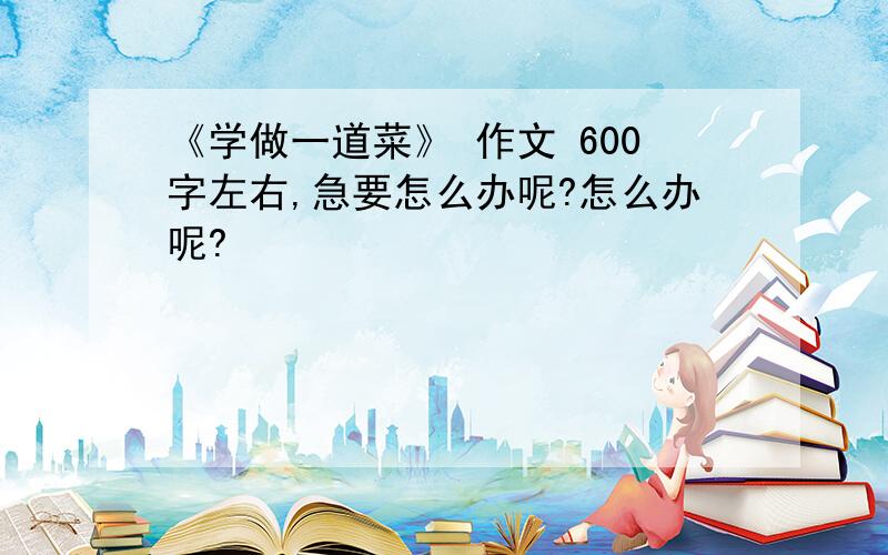 《学做一道菜》 作文 600字左右,急要怎么办呢?怎么办呢?