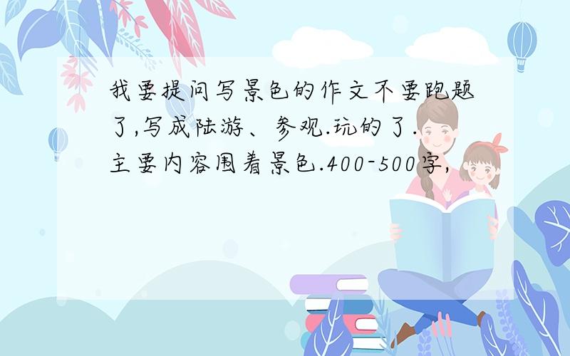 我要提问写景色的作文不要跑题了,写成陆游、参观.玩的了.主要内容围着景色.400-500字,