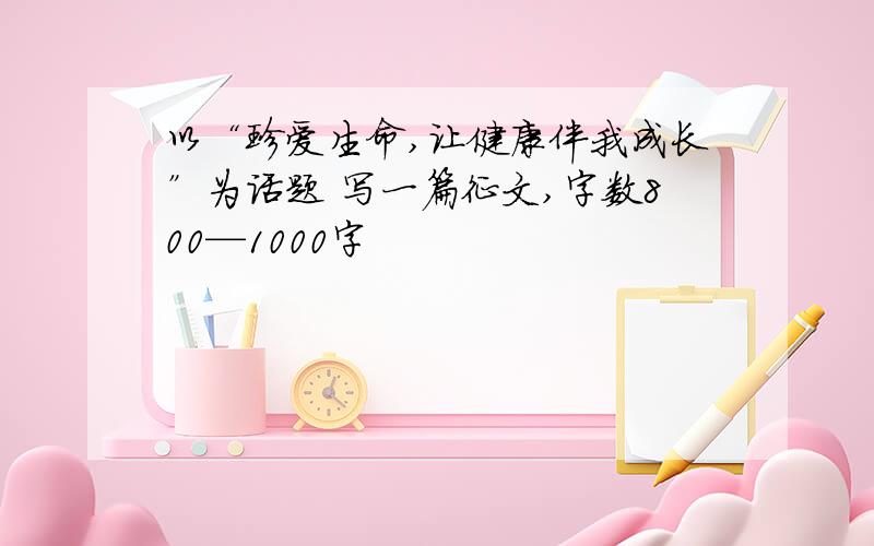 以“珍爱生命,让健康伴我成长”为话题 写一篇征文,字数800—1000字