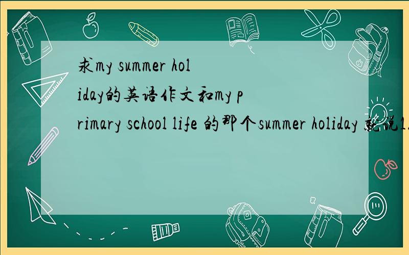 求my summer holiday的英语作文和my primary school life 的那个summer holiday 就说1.参加了一个夏令营,结识到很多新朋友2.就说在家阅读了很多书,丰富了知识3.我暑假还经常去运动,骑自行车,游泳,跑步等