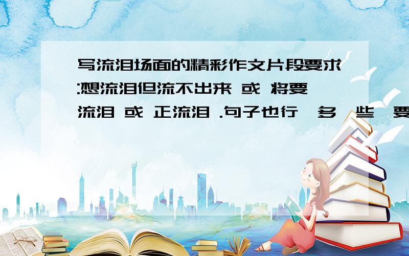 写流泪场面的精彩作文片段要求:想流泪但流不出来 或 将要流泪 或 正流泪 .句子也行,多一些,要的是自己流泪。想要分的话可以提出来，不要太过分就行。