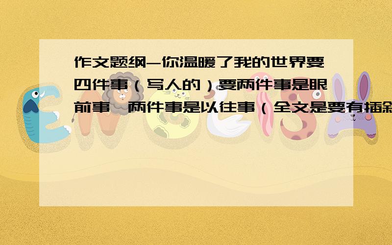 作文题纲-你温暖了我的世界要四件事（写人的）要两件事是眼前事,两件事是以往事（全文是要有插叙的）要以时间或空间为顺序某校学生不要抄袭啊