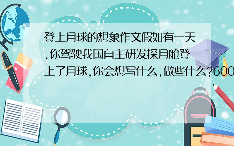 登上月球的想象作文假如有一天,你驾驶我国自主研发探月舱登上了月球,你会想写什么,做些什么?600字,急用,要想象合理,建立在现在月球情况的基础上,不要弄出月球上人来人往什么的.