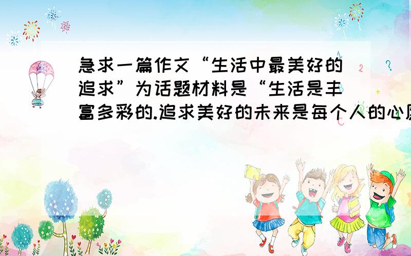 急求一篇作文“生活中最美好的追求”为话题材料是“生活是丰富多彩的.追求美好的未来是每个人的心愿.生活中,有人追求鲜花和掌声,有人追求金钱和地位,有人追求知识和奉献,有人追求真