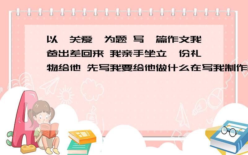 以《关爱》为题 写一篇作文我爸出差回来 我亲手坐立一份礼物给他 先写我要给他做什么在写我制作的经过最后写我与爸爸的感受加一个生动的开头和结尾