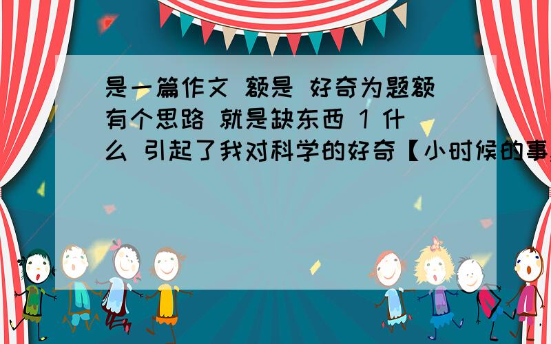 是一篇作文 额是 好奇为题额有个思路 就是缺东西 1 什么 引起了我对科学的好奇【小时候的事,我记不得了】编不出来 2这促使我做了些什么【我自己想的.通过各种途径寻找关于科学的信息