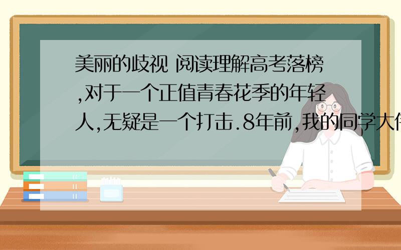 美丽的歧视 阅读理解高考落榜,对于一个正值青春花季的年轻人,无疑是一个打击.8年前,我的同学大伟就正处于这种境地.而我则考上了京城的一所大学.当我进人大学三年级时,有一日大伟忽然