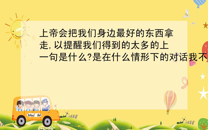 上帝会把我们身边最好的东西拿走,以提醒我们得到的太多的上一句是什么?是在什么情形下的对话我不需要楼下这样的答案!你这样的回答我自己也能查的到啊!我是问在什么情形下 说的这句