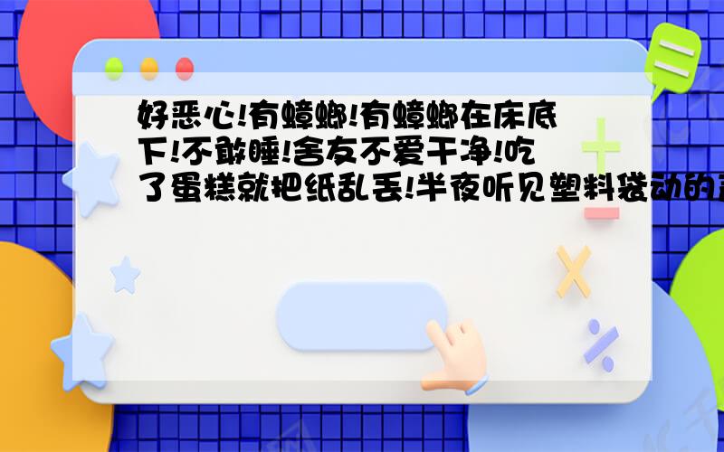 好恶心!有蟑螂!有蟑螂在床底下!不敢睡!舍友不爱干净!吃了蛋糕就把纸乱丢!半夜听见塑料袋动的声音!一开台灯发现是蟑螂!好恶心!蟑螂马上就爬到床底下去了!怎么办怕蟑螂在我睡着的时候偷