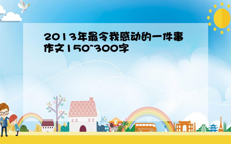 2013年最令我感动的一件事作文150~300字