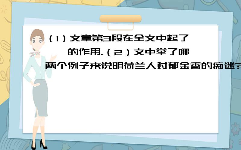 （1）文章第3段在全文中起了——的作用.（2）文中举了哪两个例子来说明荷兰人对郁金香的痴迷?荷兰,是世界上地势最低的国家,沿海边,有一望无际的洼地.海风轻轻鼓起波浪,海水就会漫过浅