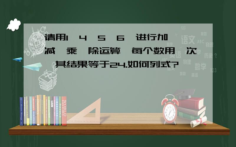 请用1,4,5,6,进行加,减,乘,除运算,每个数用一次,其结果等于24.如何列式?