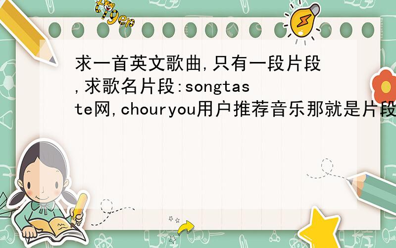 求一首英文歌曲,只有一段片段,求歌名片段:songtaste网,chouryou用户推荐音乐那就是片段,这里无法复制地址啊.