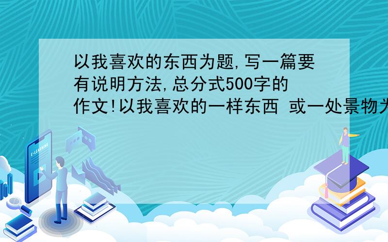 以我喜欢的东西为题,写一篇要有说明方法,总分式500字的作文!以我喜欢的一样东西 或一处景物为题.要有5种以上的说明方法的500字作文.切记要有5种说明方法哦.