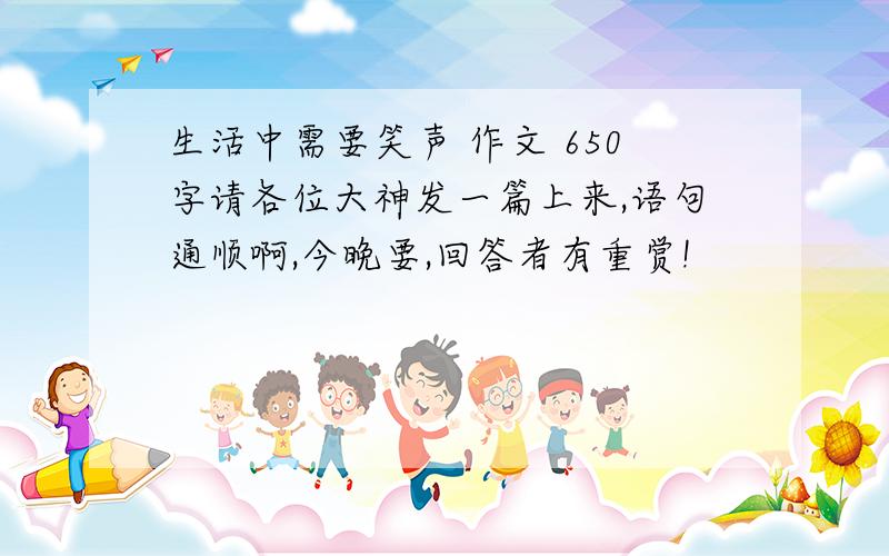 生活中需要笑声 作文 650字请各位大神发一篇上来,语句通顺啊,今晚要,回答者有重赏!