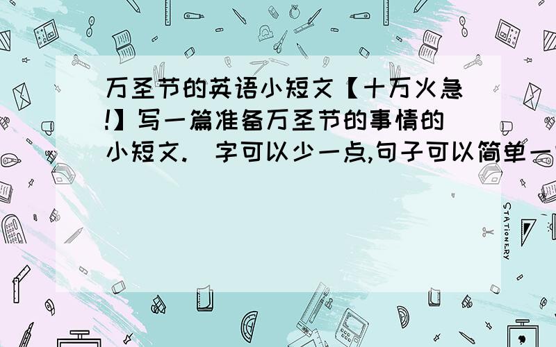 万圣节的英语小短文【十万火急!】写一篇准备万圣节的事情的小短文.（字可以少一点,句子可以简单一些!）