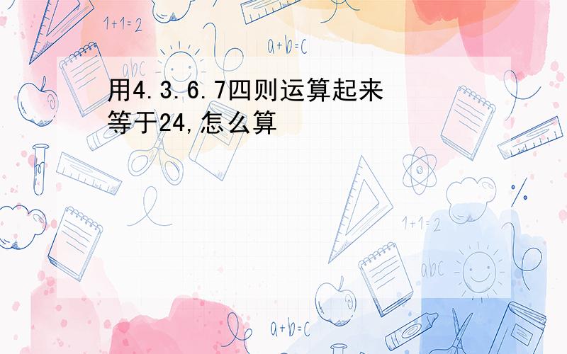 用4.3.6.7四则运算起来等于24,怎么算