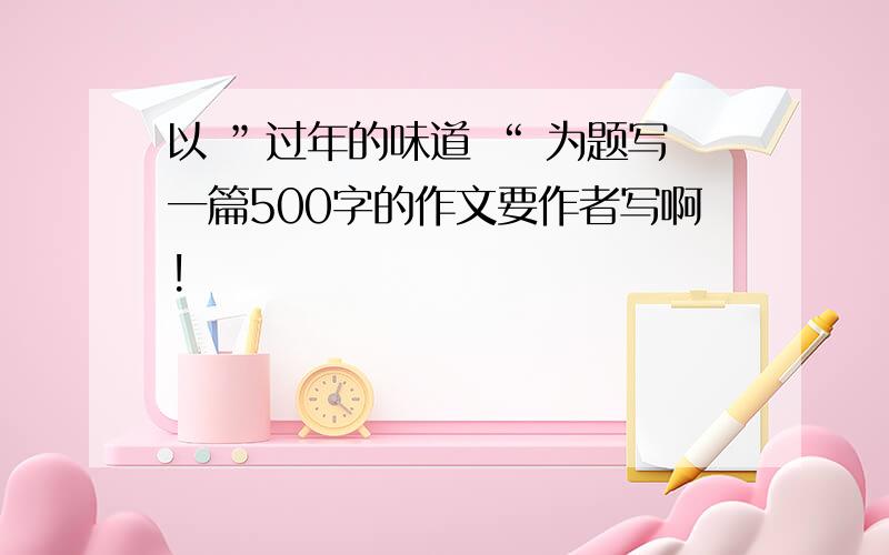 以 ”过年的味道 “ 为题写一篇500字的作文要作者写啊!