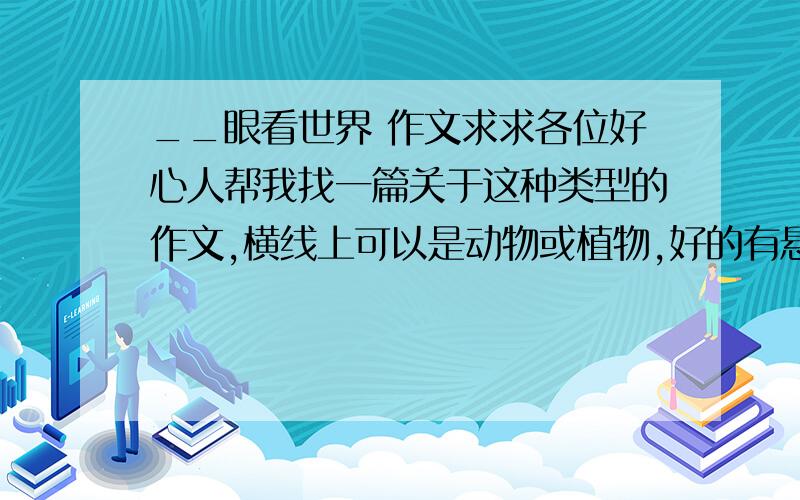 __眼看世界 作文求求各位好心人帮我找一篇关于这种类型的作文,横线上可以是动物或植物,好的有悬赏分,多加!