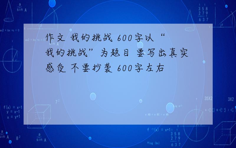 作文 我的挑战 600字以“我的挑战”为题目 要写出真实感受 不要抄袭 600字左右