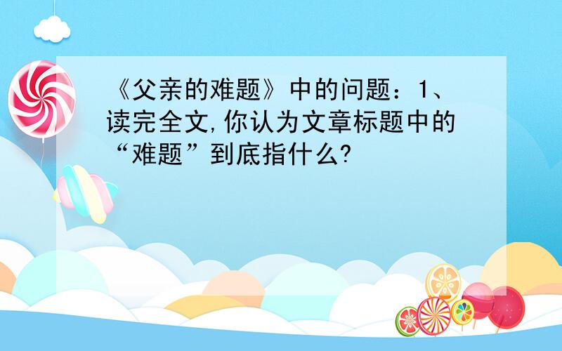 《父亲的难题》中的问题：1、读完全文,你认为文章标题中的“难题”到底指什么?