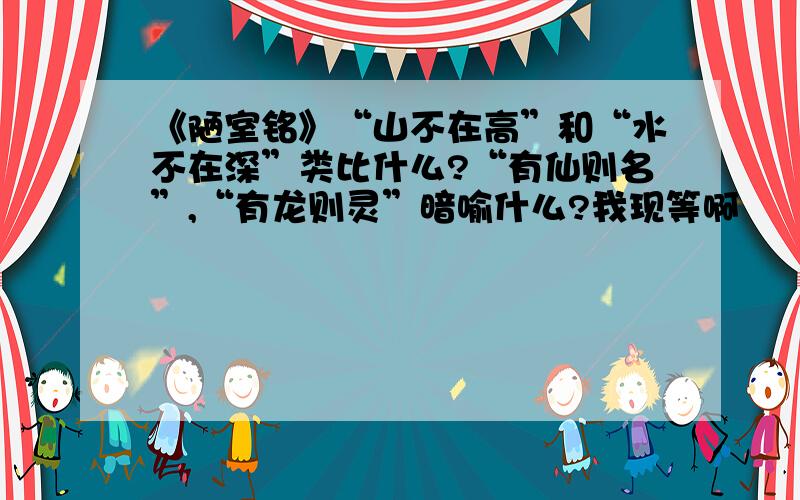 《陋室铭》“山不在高”和“水不在深”类比什么?“有仙则名”,“有龙则灵”暗喻什么?我现等啊