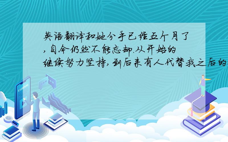 英语翻译和她分手已经五个月了,自今仍然不能忘却.从开始的继续努力坚持,到后来有人代替我之后的苦涩.心从此已经死了.我一生不成有过真爱,在认识你之前.当初懵懂情愫得初生,到现在得