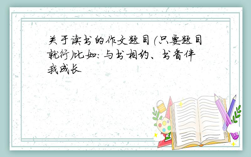 关于读书的作文题目（只要题目就行）比如：与书相约、书香伴我成长