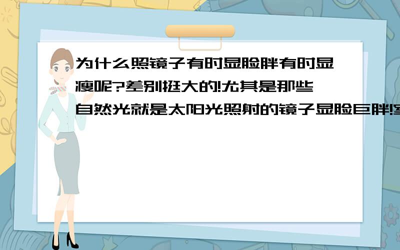 为什么照镜子有时显脸胖有时显瘦呢?差别挺大的!尤其是那些自然光就是太阳光照射的镜子显脸巨胖!室内的稍好点.哪个才是真实的呢?也就是大众所看到的?个人认为是显胖的,因为那个最清楚