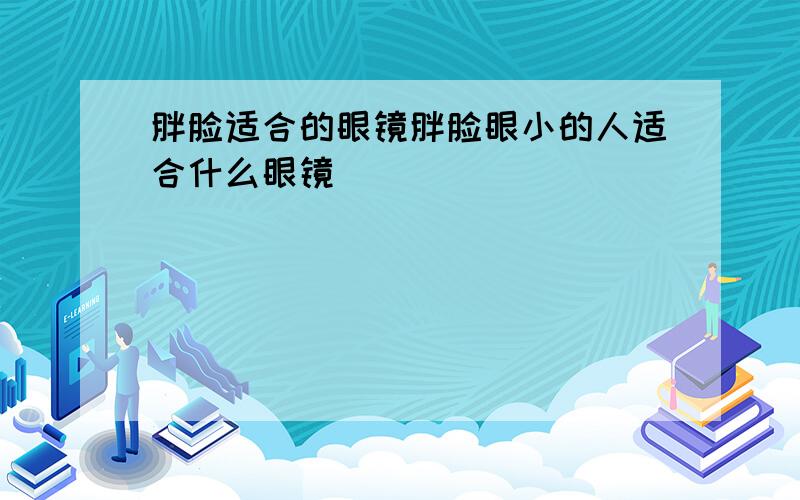 胖脸适合的眼镜胖脸眼小的人适合什么眼镜