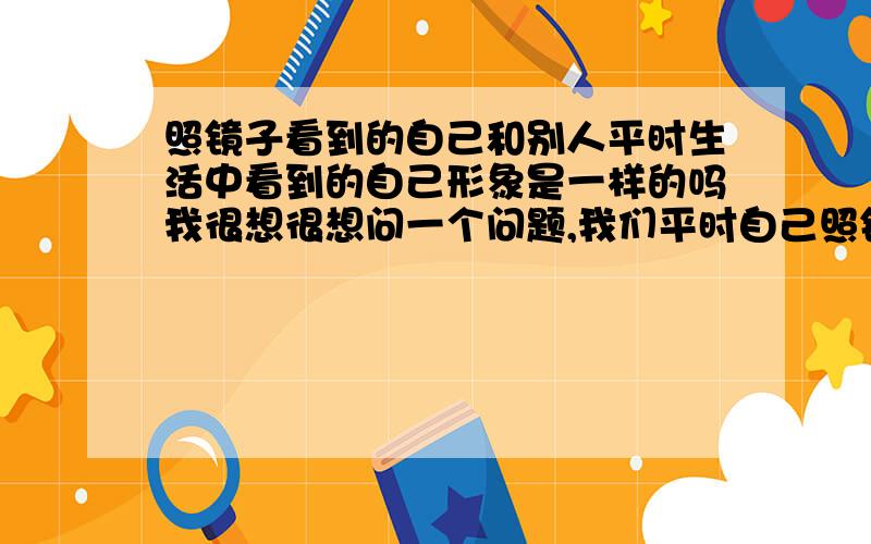 照镜子看到的自己和别人平时生活中看到的自己形象是一样的吗我很想很想问一个问题,我们平时自己照镜子看到的自己和平时生活中别人看到的自己形象是一样的吗,.我用手机拍照,也是从正