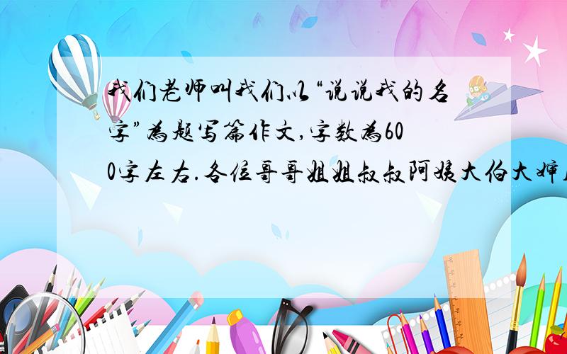 我们老师叫我们以“说说我的名字”为题写篇作文,字数为600字左右.各位哥哥姐姐叔叔阿姨大伯大婶儿,小的名叫沈荣,希望你们能赶快告诉我