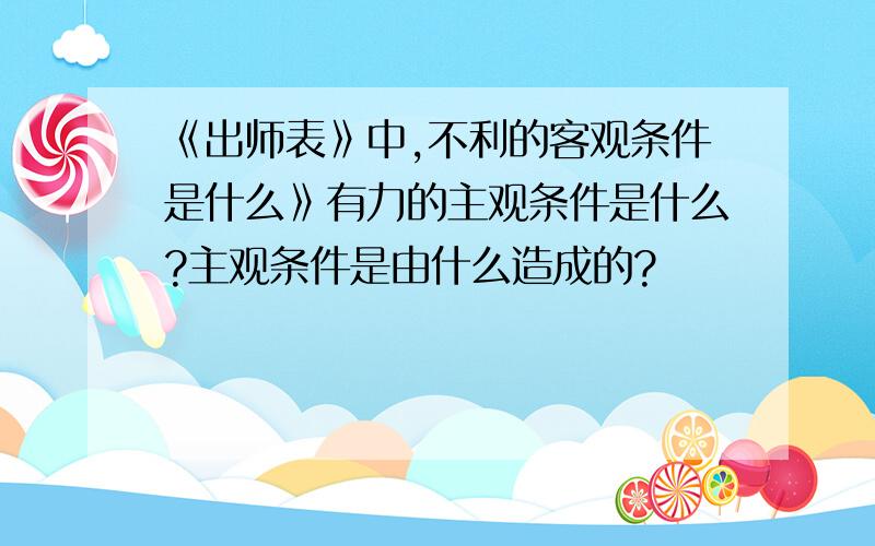 《出师表》中,不利的客观条件是什么》有力的主观条件是什么?主观条件是由什么造成的?