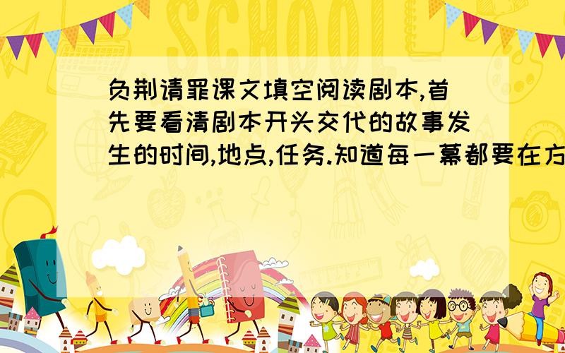 负荆请罪课文填空阅读剧本,首先要看清剧本开头交代的故事发生的时间,地点,任务.知道每一幕都要在方括号内交代舞台布景及任务活动情况.剧中任务后面的小括号内是交代任务说话似的表