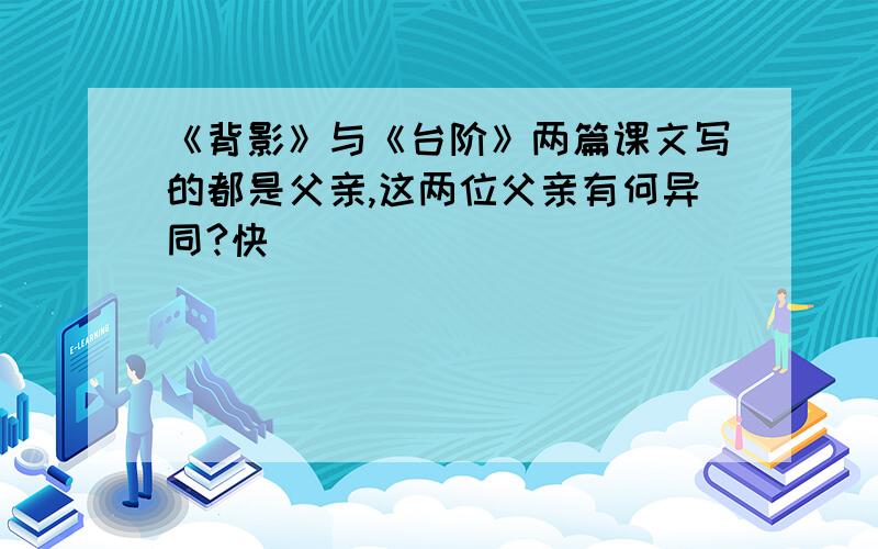 《背影》与《台阶》两篇课文写的都是父亲,这两位父亲有何异同?快