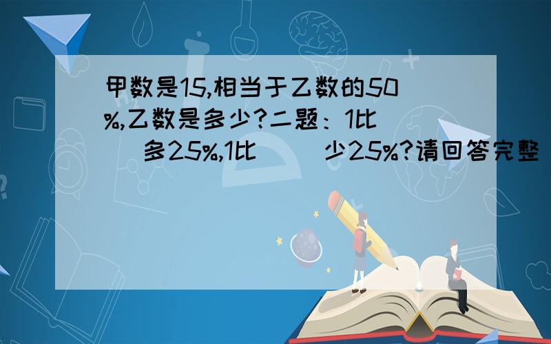 甲数是15,相当于乙数的50%,乙数是多少?二题：1比（ ）多25%,1比（ ）少25%?请回答完整