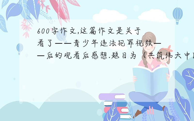 600字作文,这篇作文是关于看了——青少年违法犯罪视频——后的观看后感想.题目为（共筑伟大中国梦）谢谢了,