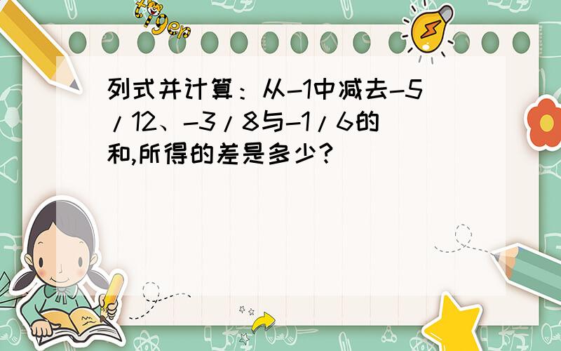 列式并计算：从-1中减去-5/12、-3/8与-1/6的和,所得的差是多少?