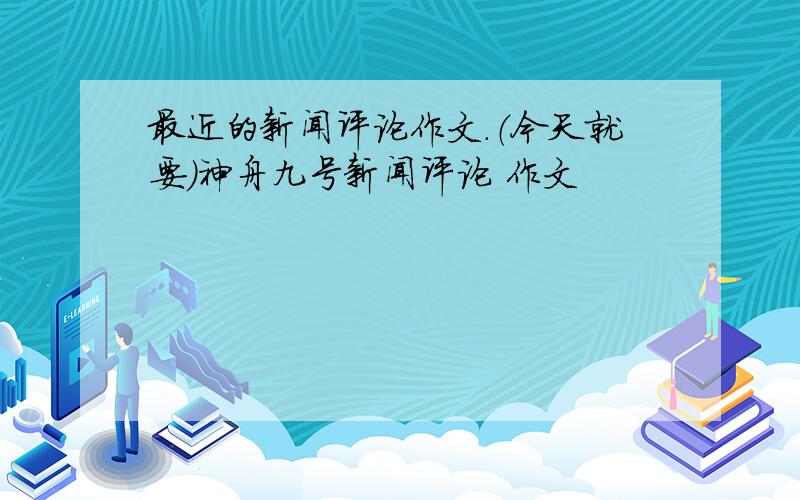 最近的新闻评论作文.（今天就要）神舟九号新闻评论 作文