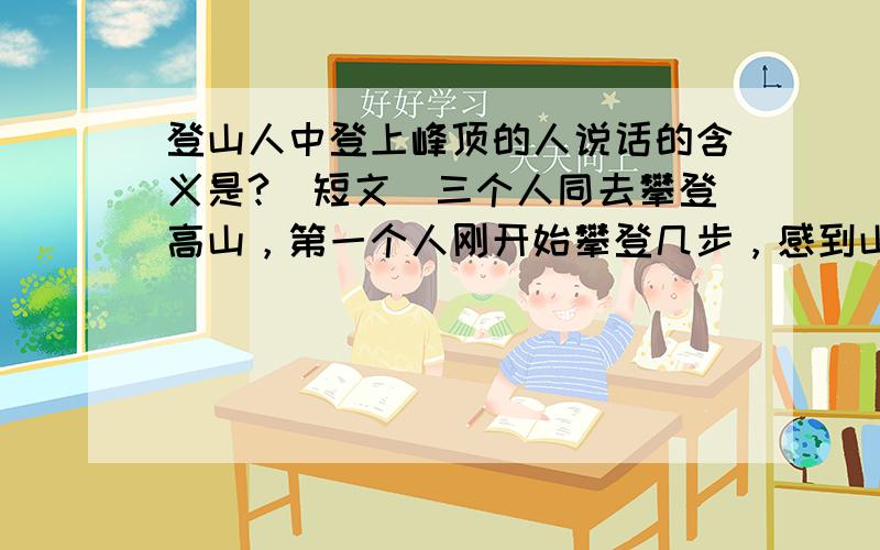 登山人中登上峰顶的人说话的含义是?（短文）三个人同去攀登高山，第一个人刚开始攀登几步，感到山陡难登，就退下来啦，他说：