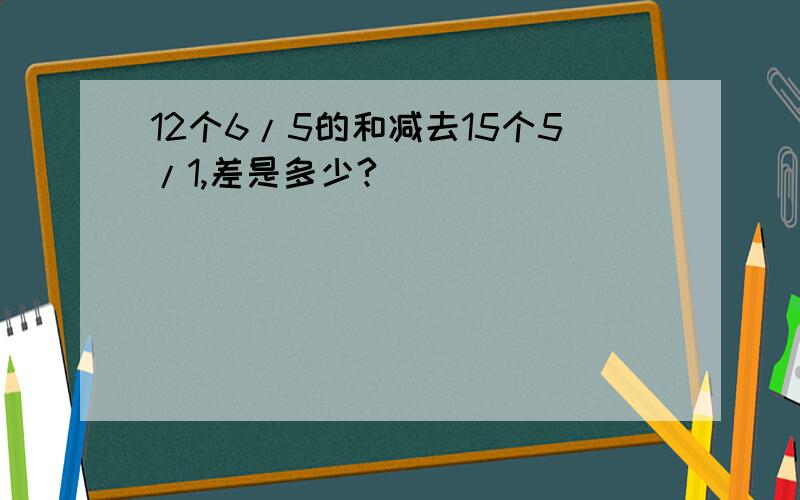 12个6/5的和减去15个5/1,差是多少?