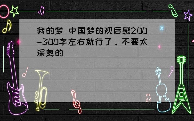 我的梦 中国梦的观后感200-300字左右就行了。不要太深奥的