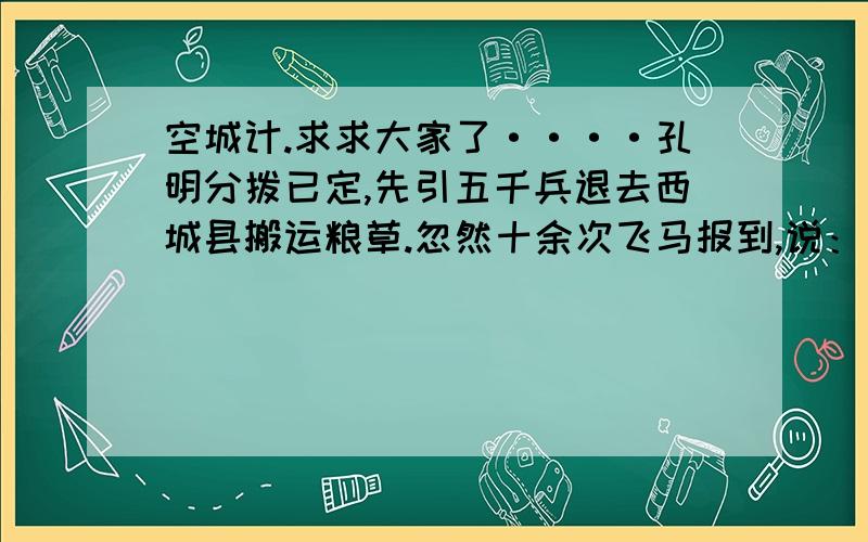 空城计.求求大家了····孔明分拨已定,先引五千兵退去西城县搬运粮草.忽然十余次飞马报到,说：“司马懿引大军十五万,望西城蜂拥而来!”时孔明身边别无大将,只有一班文官,所引五千军,